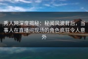秀人网深度揭秘：秘闻风波背后，当事人在直播间现场的角色疯狂令人意外