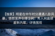 【独家】明星在中午时分遭遇八卦风暴，愤怒发声引爆全网！秀人网震撼最新内幕，详情围观