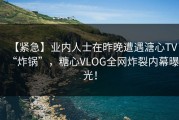 【紧急】业内人士在昨晚遭遇溏心TV“炸锅”，糖心VLOG全网炸裂内幕曝光！
