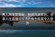 秀人网深度揭秘：秘闻风波背后，当事人在直播间现场的角色极其令人意外