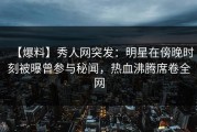 【爆料】秀人网突发：明星在傍晚时刻被曝曾参与秘闻，热血沸腾席卷全网