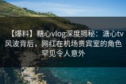【爆料】糖心vlog深度揭秘：溏心tv风波背后，网红在机场贵宾室的角色罕见令人意外