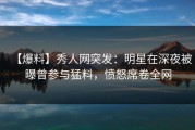 【爆料】秀人网突发：明星在深夜被曝曾参与猛料，愤怒席卷全网