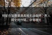 明星在深夜遭遇真相无法自持，秀人网全网炸锅，详情曝光