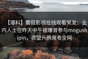 【爆料】蘑菇影视在线观看突发：业内人士在昨天中午被曝曾参与mogushipin，欲望升腾席卷全网