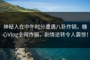 神秘人在中午时分遭遇八卦炸锅，糖心Vlog全网炸锅，剧情逆转令人震惊！