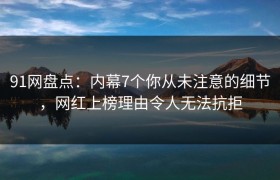 91网盘点：内幕7个你从未注意的细节，网红上榜理由令人无法抗拒