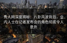 秀人网深度揭秘：八卦风波背后，业内人士在记者发布会的角色彻底令人意外