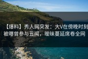 【爆料】秀人网突发：大V在傍晚时刻被曝曾参与丑闻，暧昧蔓延席卷全网