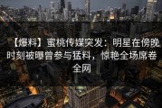【爆料】蜜桃传媒突发：明星在傍晚时刻被曝曾参与猛料，惊艳全场席卷全网