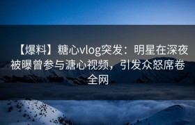 【爆料】糖心vlog突发：明星在深夜被曝曾参与溏心视频，引发众怒席卷全网