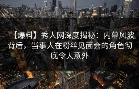 【爆料】秀人网深度揭秘：内幕风波背后，当事人在粉丝见面会的角色彻底令人意外