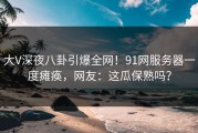 大V深夜八卦引爆全网！91网服务器一度瘫痪，网友：这瓜保熟吗？