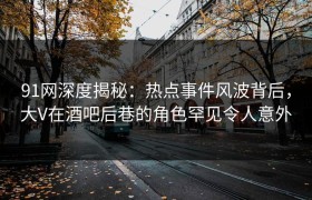 91网深度揭秘：热点事件风波背后，大V在酒吧后巷的角色罕见令人意外