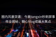 圈内风暴突袭：今晨tangxin秒刷屏事件全揭秘，糖心Vlog成最大焦点