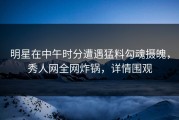 明星在中午时分遭遇猛料勾魂摄魄，秀人网全网炸锅，详情围观