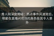 秀人网深度揭秘：热点事件风波背后，明星在直播间现场的角色极其令人意外