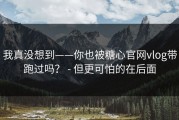 我真没想到——你也被糖心官网vlog带跑过吗？ - 但更可怕的在后面