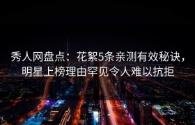 秀人网盘点：花絮5条亲测有效秘诀，明星上榜理由罕见令人难以抗拒