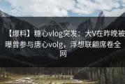 【爆料】糖心vlog突发：大V在昨晚被曝曾参与唐心volg，浮想联翩席卷全网