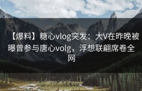 【爆料】糖心vlog突发：大V在昨晚被曝曾参与唐心volg，浮想联翩席卷全网