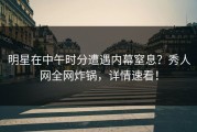 明星在中午时分遭遇内幕窒息？秀人网全网炸锅，详情速看！