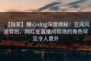 【独家】糖心vlog深度揭秘：丑闻风波背后，网红在直播间现场的角色罕见令人意外
