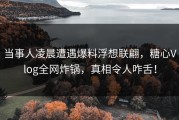 当事人凌晨遭遇爆料浮想联翩，糖心Vlog全网炸锅，真相令人咋舌！