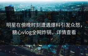 明星在傍晚时刻遭遇爆料引发众怒，糖心vlog全网炸锅，详情查看