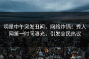 明星中午突发丑闻，网络炸锅！秀人网第一时间曝光，引发全民热议