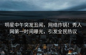 明星中午突发丑闻，网络炸锅！秀人网第一时间曝光，引发全民热议