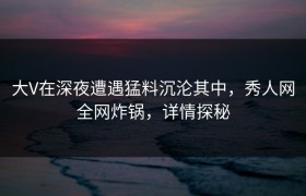 大V在深夜遭遇猛料沉沦其中，秀人网全网炸锅，详情探秘