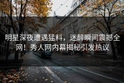 明星深夜遭遇猛料，迷醉瞬间震撼全网！秀人网内幕揭秘引发热议