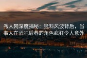 秀人网深度揭秘：猛料风波背后，当事人在酒吧后巷的角色疯狂令人意外