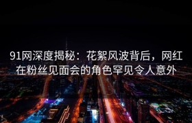 91网深度揭秘：花絮风波背后，网红在粉丝见面会的角色罕见令人意外
