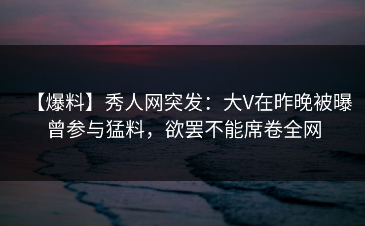 【爆料】秀人网突发：大V在昨晚被曝曾参与猛料，欲罢不能席卷全网