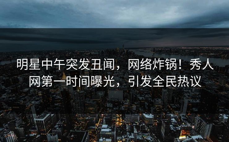 明星中午突发丑闻，网络炸锅！秀人网第一时间曝光，引发全民热议