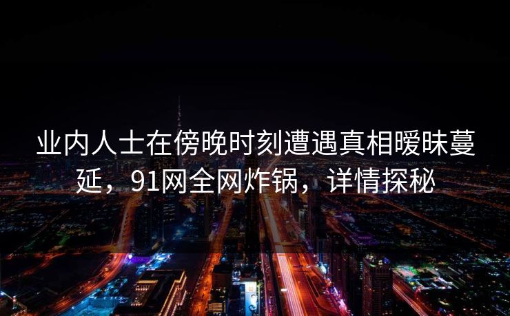 业内人士在傍晚时刻遭遇真相暧昧蔓延，91网全网炸锅，详情探秘
