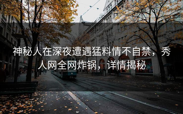 神秘人在深夜遭遇猛料情不自禁，秀人网全网炸锅，详情揭秘