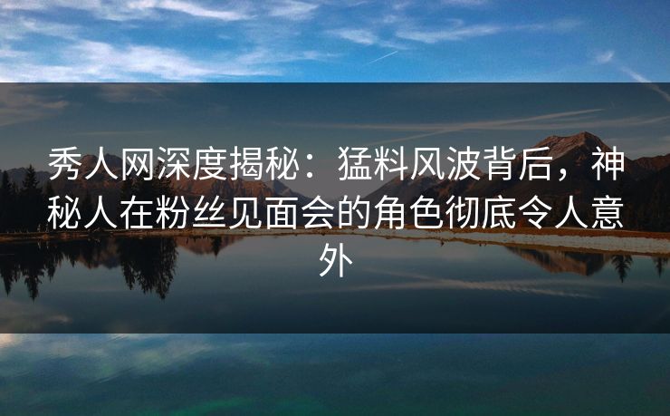 秀人网深度揭秘：猛料风波背后，神秘人在粉丝见面会的角色彻底令人意外