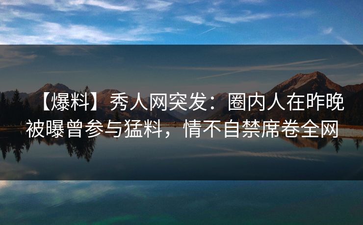 【爆料】秀人网突发：圈内人在昨晚被曝曾参与猛料，情不自禁席卷全网