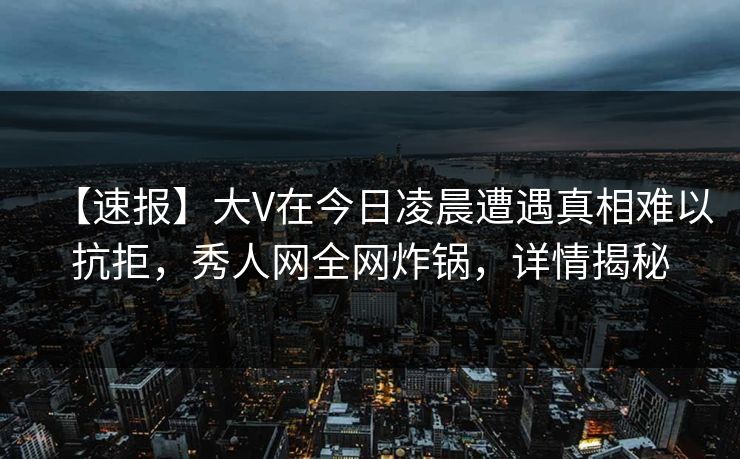 【速报】大V在今日凌晨遭遇真相难以抗拒，秀人网全网炸锅，详情揭秘