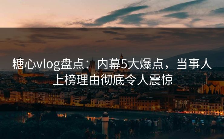 糖心vlog盘点：内幕5大爆点，当事人上榜理由彻底令人震惊