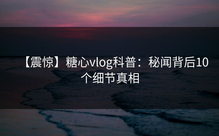 【震惊】糖心vlog科普:秘闻背后10个细节真相 【震惊】糖心vlog科普:秘闻背后10个细节真相