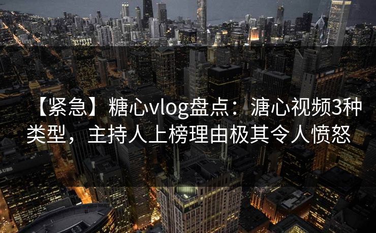 【紧急】糖心vlog盘点：溏心视频3种类型，主持人上榜理由极其令人愤怒