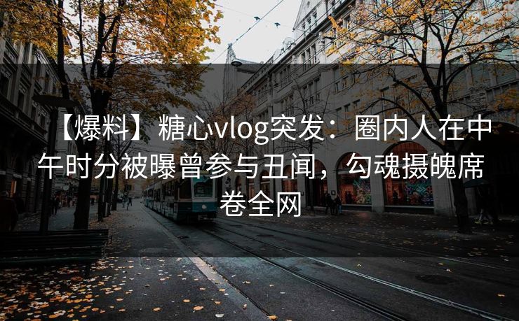 【爆料】糖心vlog突发：圈内人在中午时分被曝曾参与丑闻，勾魂摄魄席卷全网