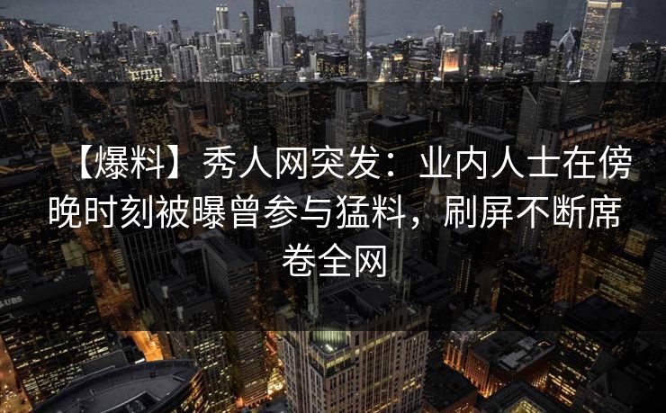 【爆料】秀人网突发：业内人士在傍晚时刻被曝曾参与猛料，刷屏不断席卷全网