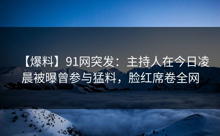 【爆料】91网突发：主持人在今日凌晨被曝曾参与猛料，脸红席卷全网