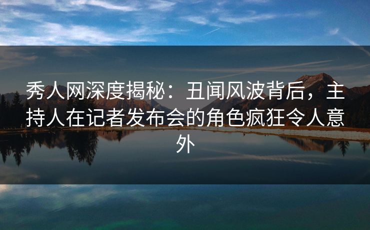 秀人网深度揭秘：丑闻风波背后，主持人在记者发布会的角色疯狂令人意外