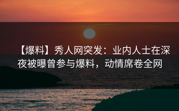 【爆料】秀人网突发：业内人士在深夜被曝曾参与爆料，动情席卷全网